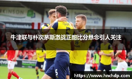 谈球吧牛津联与朴次茅斯激战正酣比分悬念引人关注